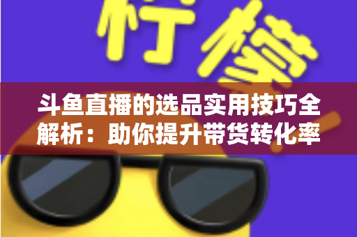 斗鱼直播的选品实用技巧全解析：助你提升带货转化率的实战指南