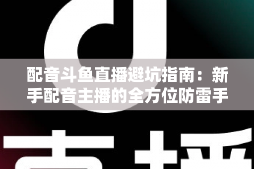 配音斗鱼直播避坑指南：新手配音主播的全方位防雷手册与实战经验分享