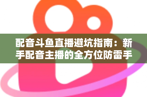 配音斗鱼直播避坑指南：新手配音主播的全方位防雷手册与实战经验分享