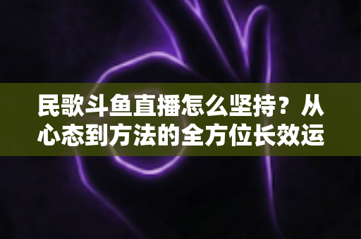 民歌斗鱼直播怎么坚持？从心态到方法的全方位长效运营指南