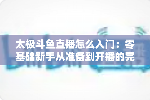 太极斗鱼直播怎么入门:零基础新手从准备到开播的完整实战指南 太极斗鱼直播怎么入门:零基础新手从准备到开播的完整实战指南