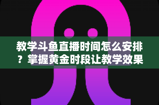 教学斗鱼直播时间怎么安排?掌握黄金时段让教学效果翻倍的完整指南 教学斗鱼直播时间怎么安排?掌握黄金时段让教学效果翻倍的完整指南
