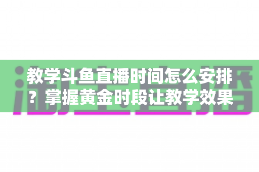 教学斗鱼直播时间怎么安排？掌握黄金时段让教学效果翻倍的完整指南