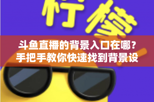斗鱼直播的背景入口在哪？手把手教你快速找到背景设置入口的完整攻略
