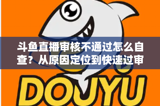 斗鱼直播审核不通过怎么自查？从原因定位到快速过审的完整实战指南