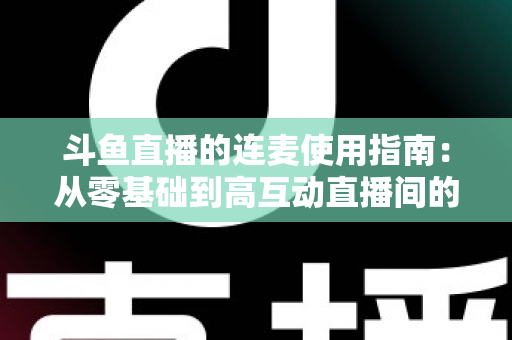 斗鱼直播的连麦使用指南：从零基础到高互动直播间的完整教学