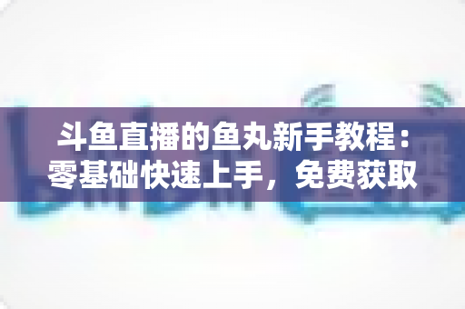 斗鱼直播的鱼丸新手教程：零基础快速上手，免费获取鱼丸不再难