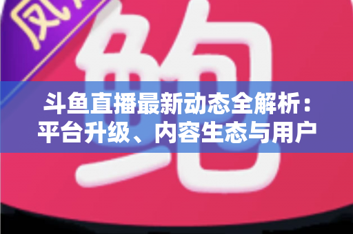 斗鱼直播最新动态全解析：平台升级、内容生态与用户体验的深度观察