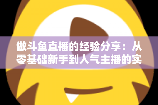 做斗鱼直播的经验分享：从零基础新手到人气主播的实战指南与避坑心得