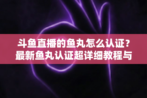 斗鱼直播的鱼丸怎么认证？最新鱼丸认证超详细教程与常见问题一站式全解析