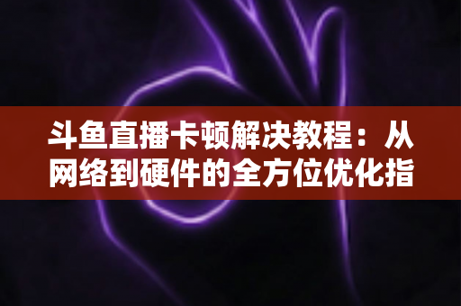 斗鱼直播卡顿解决教程：从网络到硬件的全方位优化指南，让你告别卡顿流畅看播