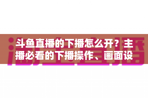 斗鱼直播的下播怎么开？主播必看的下播操作、画面设置与运营全攻略