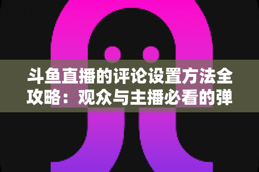 斗鱼直播的评论设置方法全攻略：观众与主播必看的弹幕管理实用指南