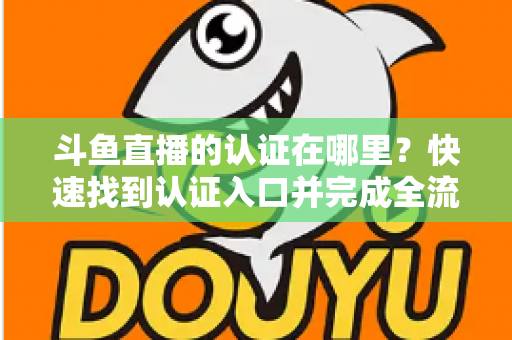 斗鱼直播的认证在哪里？快速找到认证入口并完成全流程申请的保姆级实用指南