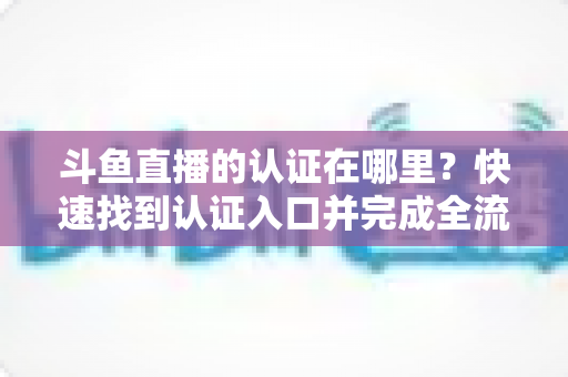 斗鱼直播的认证在哪里？快速找到认证入口并完成全流程申请的保姆级实用指南