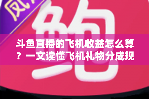 斗鱼直播的飞机收益怎么算？一文读懂飞机礼物分成规则、计算公式与提现流程