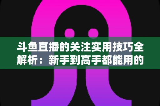 斗鱼直播的关注实用技巧全解析：新手到高手都能用的高效关注管理指南