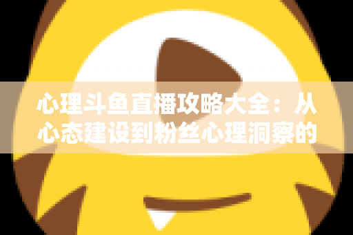心理斗鱼直播攻略大全：从心态建设到粉丝心理洞察的主播实战指南