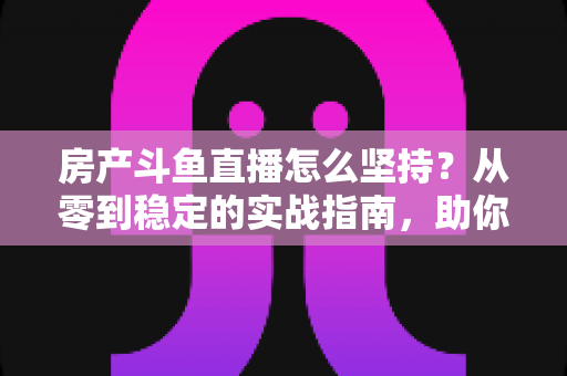 房产斗鱼直播怎么坚持?从零到稳定的实战指南,助你打造长期有效的房产营销直播间 房产斗鱼直播怎么坚持?从零到稳定的实战指南,助你打造长期有效的房产营销直播间