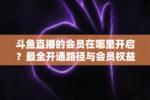 斗鱼直播的会员在哪里开启？最全开通路径与会员权益详解