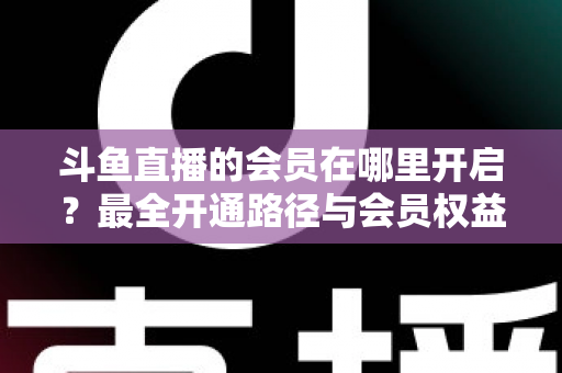 斗鱼直播的会员在哪里开启？最全开通路径与会员权益详解