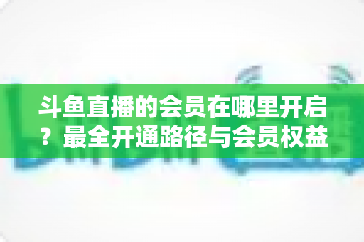 斗鱼直播的会员在哪里开启？最全开通路径与会员权益详解