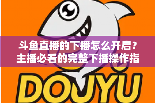 斗鱼直播的下播怎么开启?主播必看的完整下播操作指南与实用技巧 斗鱼直播的下播怎么开启?主播必看的完整下播操作指南与实用技巧