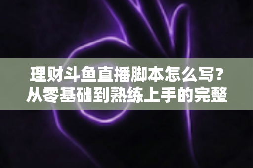 理财斗鱼直播脚本怎么写？从零基础到熟练上手的完整实操指南
