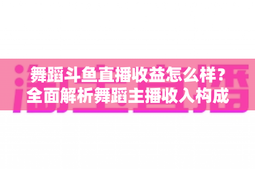 舞蹈斗鱼直播收益怎么样？全面解析舞蹈主播收入构成、影响因素与赚钱前景