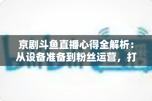 京剧斗鱼直播心得全解析：从设备准备到粉丝运营，打造高人气戏曲直播间的实战指南