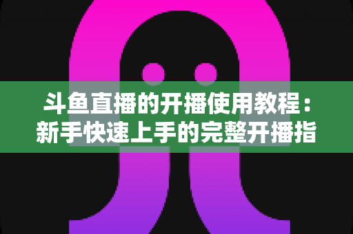 斗鱼直播的开播使用教程：新手快速上手的完整开播指南