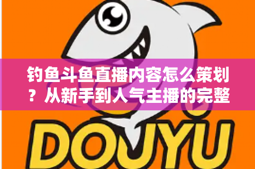钓鱼斗鱼直播内容怎么策划？从新手到人气主播的完整内容策划指南