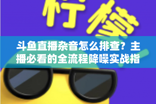 斗鱼直播杂音怎么排查？主播必看的全流程降噪实战指南