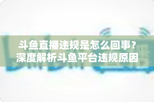 斗鱼直播违规是怎么回事？深度解析斗鱼平台违规原因、处罚规则与实用避坑指南