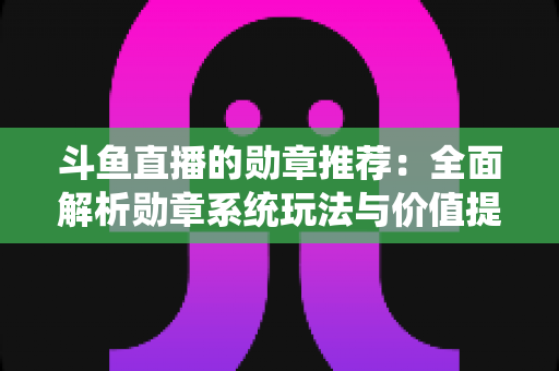 斗鱼直播的勋章推荐：全面解析勋章系统玩法与价值提升指南