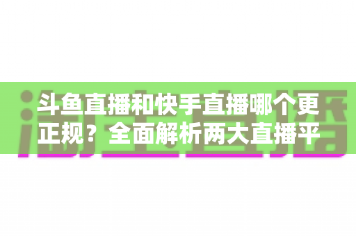 斗鱼直播和快手直播哪个更正规？全面解析两大直播平台的规范性与选择指南