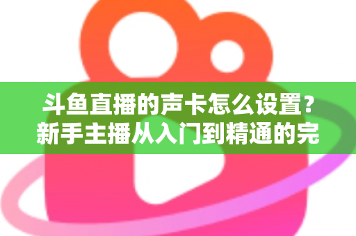 斗鱼直播的声卡怎么设置？新手主播从入门到精通的完整调试指南