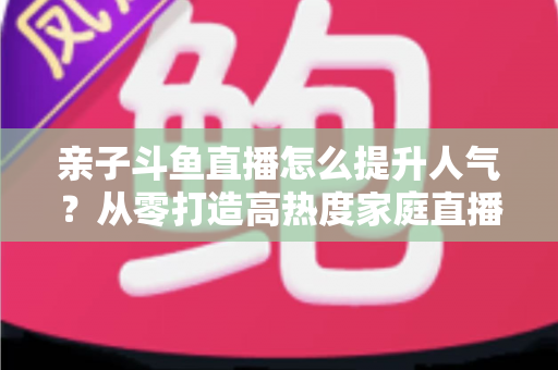 亲子斗鱼直播怎么提升人气？从零打造高热度家庭直播间的实战指南