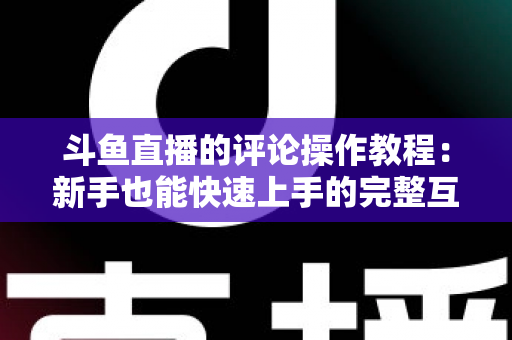 斗鱼直播的评论操作教程：新手也能快速上手的完整互动指南