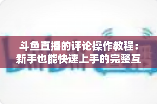 斗鱼直播的评论操作教程：新手也能快速上手的完整互动指南