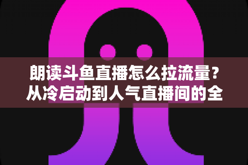 朗读斗鱼直播怎么拉流量？从冷启动到人气直播间的全流程引流实战指南