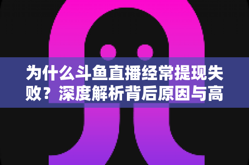 为什么斗鱼直播经常提现失败？深度解析背后原因与高效解决指南