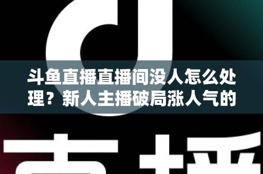 斗鱼直播直播间没人怎么处理?新人主播破局涨人气的实用指南 斗鱼直播直播间没人怎么处理?新人主播破局涨人气的实用指南