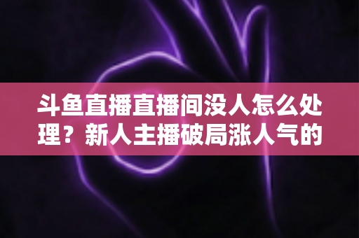 斗鱼直播直播间没人怎么处理?新人主播破局涨人气的实用指南 斗鱼直播直播间没人怎么处理?新人主播破局涨人气的实用指南