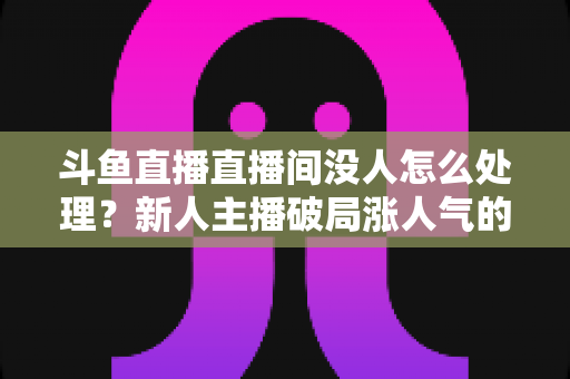 斗鱼直播直播间没人怎么处理？新人主播破局涨人气的实用指南