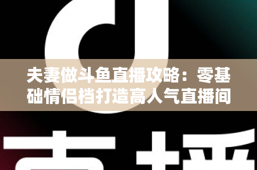 夫妻做斗鱼直播攻略：零基础情侣档打造高人气直播间的完整实战指南