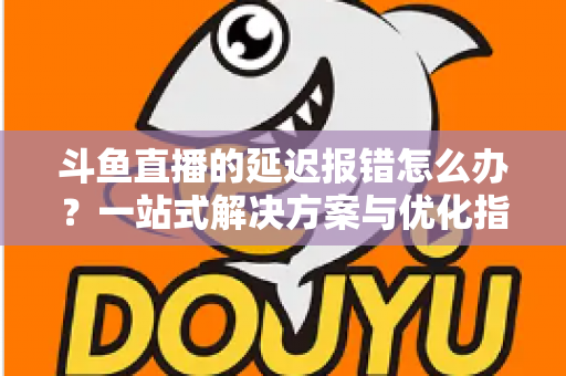 斗鱼直播的延迟报错怎么办?一站式解决方案与优化指南全解析 斗鱼直播的延迟报错怎么办?一站式解决方案与优化指南全解析