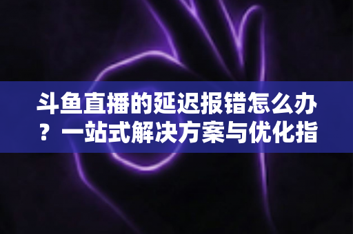斗鱼直播的延迟报错怎么办？一站式解决方案与优化指南全解析