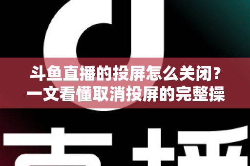 斗鱼直播的投屏怎么关闭？一文看懂取消投屏的完整操作指南