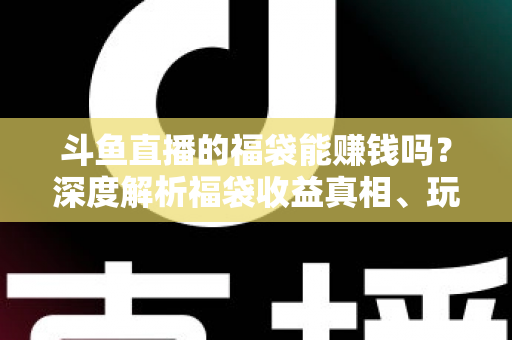 斗鱼直播的福袋能赚钱吗？深度解析福袋收益真相、玩法机制与实用避坑指南